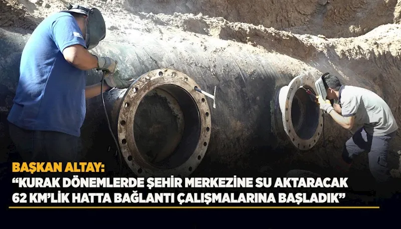 BAŞKAN ALTAY: “KURAK DÖNEMLERDE ŞEHİR MERKEZİNE SU AKTARACAK 62 KM’LİK HATTA BAĞLANTI ÇALIŞMALARINA BAŞLADIK”